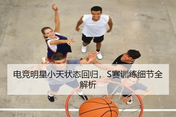 电竞明星小天状态回归，S赛训练细节全解析